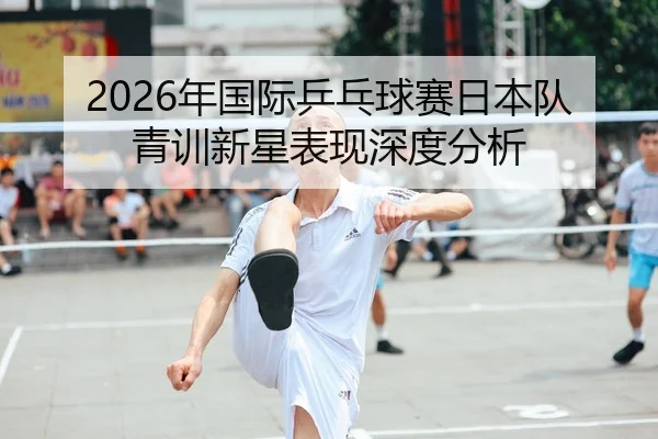 2026年国际乒乓球赛日本队青训新星表现深度分析