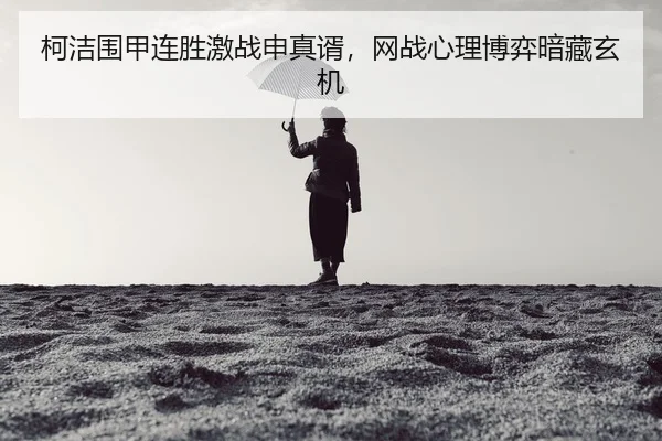 柯洁围甲连胜激战申真谞，网战心理博弈暗藏玄机
