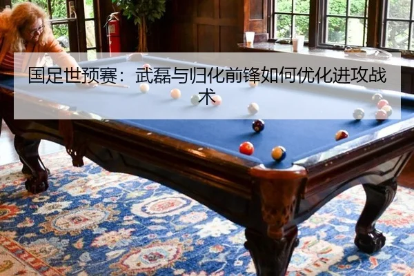 国足世预赛：武磊与归化前锋如何优化进攻战术