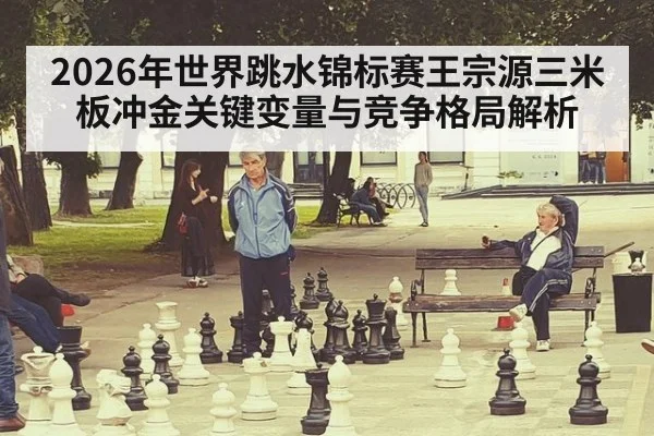 2026年世界跳水锦标赛王宗源三米板冲金关键变量与竞争格局解析